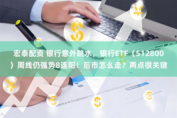 宏泰配资 银行意外跳水，银行ETF（512800）周线仍强势8连阳！后市怎么走？两点很关键