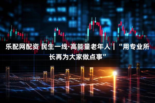 乐配网配资 民生一线·高能量老年人｜“用专业所长再为大家做点事”