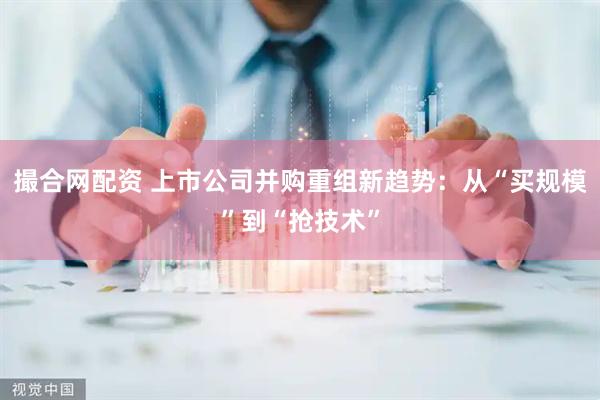 撮合网配资 上市公司并购重组新趋势：从“买规模”到“抢技术”