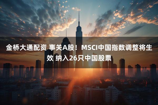 金桥大通配资 事关A股！MSCI中国指数调整将生效 纳入26只中国股票