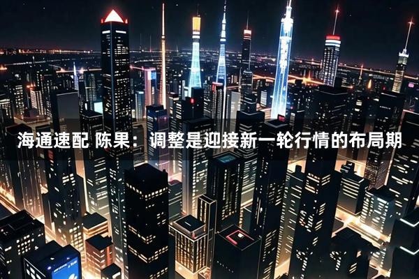海通速配 陈果：调整是迎接新一轮行情的布局期