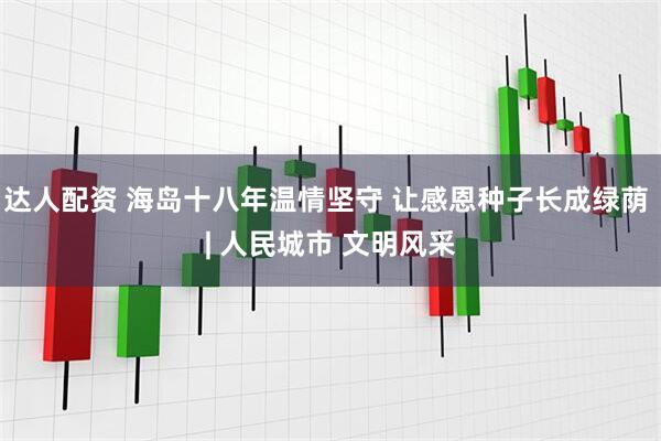 达人配资 海岛十八年温情坚守 让感恩种子长成绿荫 | 人民城市 文明风采