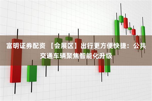 富明证券配资 【会展区】出行更方便快捷：公共交通车辆聚焦智能化升级