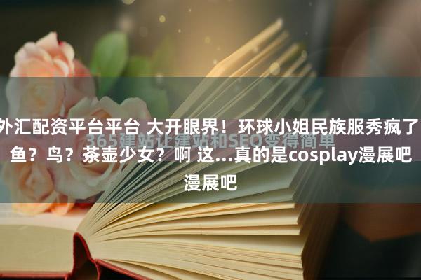 外汇配资平台平台 大开眼界！环球小姐民族服秀疯了：鱼？鸟？茶壶少女？啊 这...真的是cosplay漫展吧