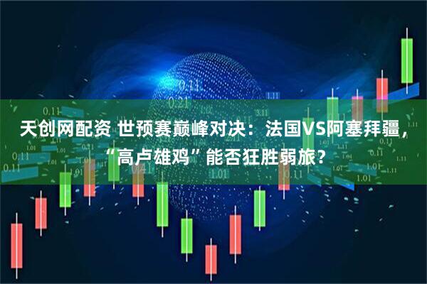 天创网配资 世预赛巅峰对决：法国VS阿塞拜疆，“高卢雄鸡”能否狂胜弱旅？