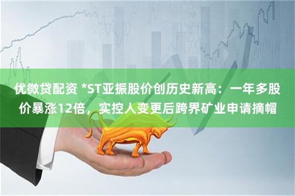优微贷配资 *ST亚振股价创历史新高：一年多股价暴涨12倍，实控人变更后跨界矿业申请摘帽